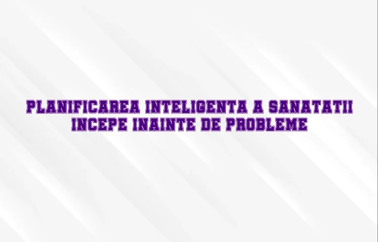 Planificarea inteligenta a sanatatii incepe inainte de probleme