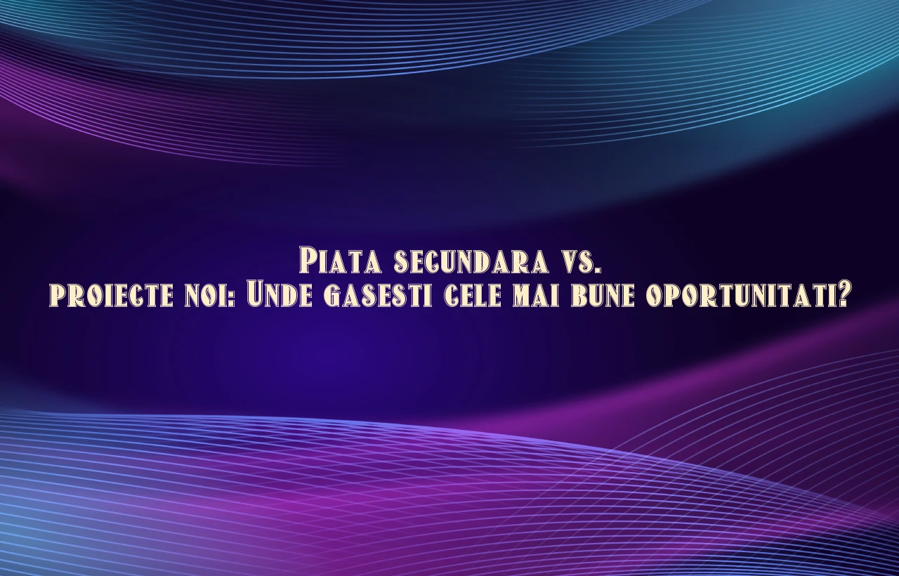 Piata secundara vs. proiecte noi: Unde gasesti cele mai bune oportunitati?